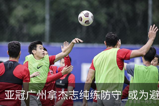 亚冠广州拿杰志纯练防守 或为避免重蹈国安覆辙？